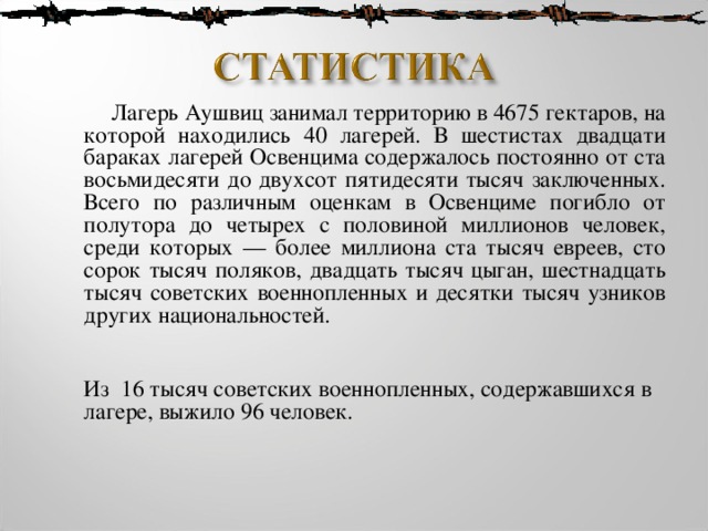  Лагерь Аушвиц занимал территорию в 4675 гектаров, на которой находились 40 лагерей. В шестистах двадцати бараках лагерей Освенцима содержалось постоянно от ста восьмидесяти до двухсот пятидесяти тысяч заключенных. Всего по различным оценкам в Освенциме погибло от полутора до четырех с половиной миллионов человек, среди которых — более миллиона ста тысяч евреев, сто сорок тысяч поляков, двадцать тысяч цыган, шестнадцать тысяч советских военнопленных и десятки тысяч узников других национальностей.   Из 16 тысяч советских военнопленных, содержавшихся в лагере, выжило 96 человек.    