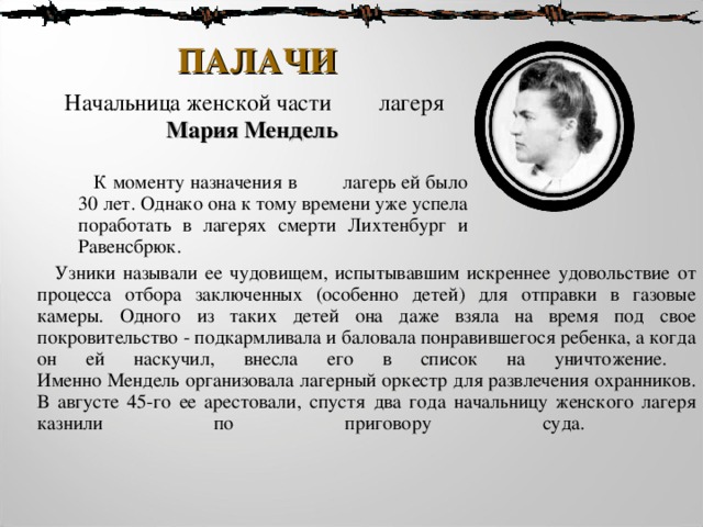 ПАЛАЧИ  Начальница женской части лагеря  Мария Мендель    К моменту назначения в лагерь ей было 30 лет . Однако она к тому времени уже успела поработать в лагерях смерти Лихтенбург и Равенсбрюк.  Узники называли ее чудовищем, испытывавшим искреннее удовольствие от процесса отбора заключенных (особенно детей) для отправки в газовые камеры . Одного из таких детей она даже взяла на время под свое покровительство - подкармливала и баловала понравившегося ребенка, а когда он ей наскучил, внесла его в список на уничтожение.  Именно Мендель организовала лагерный оркестр для развлечения охранников. В августе 45-го ее арестовали, спустя два года начальницу женского лагеря казнили по приговору суда.    