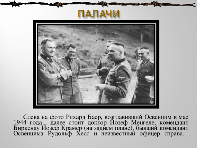  Слева на фото Рихард Баер, возглавивший Освенцим в мае 1944 года , далее стоит доктор Йозеф Менгеле, комендант Биркенау Йозеф Крамер (на заднем плане), бывший комендант Освенцима Рудольф Хесс и неизвестный офицер справа.   