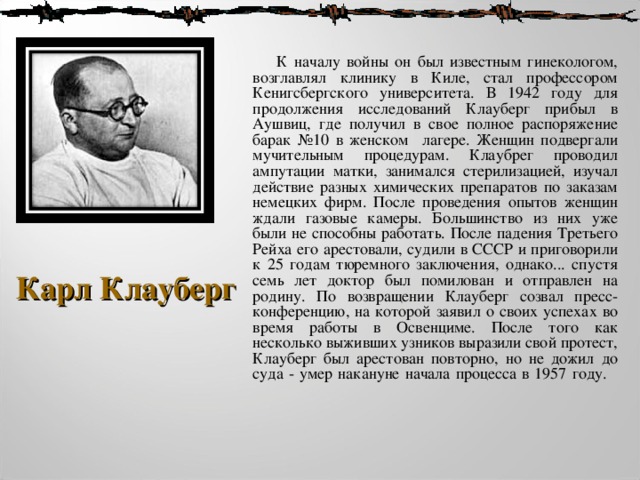  К началу войны он был известным гинекологом, возглавлял клинику в Киле, стал профессором Кенигсбергского университета. В 1942 году для продолжения исследований Клауберг прибыл в Aушвиц, где получил в свое полное распоряжение барак №10 в женском лагере. Женщин подвергали мучительным процедурам. Клаубрег проводил ампутации матки, занимался стерилизацией, изучал действие разных химических препаратов по заказам немецких фирм. После проведения опытов женщин ждали газовые камеры. Большинство из них уже были не способны работать. После падения Третьего Рейха его арестовали, судили в СССР и приговорили к 25 годам тюремного заключения, однако... спустя семь лет доктор был помилован и отправлен на родину. По возвращении Клауберг созвал пресс-конференцию, на которой заявил о своих успехах во время работы в Освенциме. После того как несколько выживших узников выразили свой протест, Клауберг был арестован повторно, но не дожил до суда - умер накануне начала процесса в 1957 году.      Карл Клауберг 