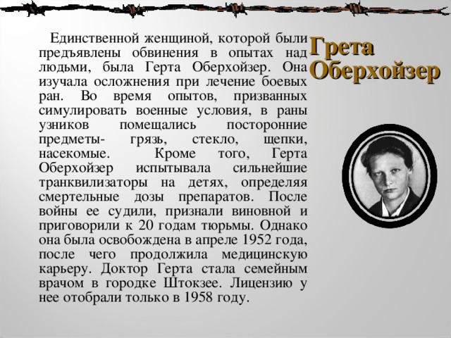  Единственной женщиной, которой были предъявлены обвинения в опытах над людьми, была Герта Оберхойзер. Она изучала осложнения при лечение боевых ран. Во время опытов, призванных симулировать военные условия, в раны узников помещались посторонние предметы- грязь, стекло, щепки, насекомые. Кроме того, Герта Оберхойзер испытывала сильнейшие транквилизаторы на детях, определяя смертельные дозы препаратов. После войны ее судили, признали виновной и приговорили к 20 годам тюрьмы. Однако она была освобождена в апреле 1952 года, после чего продолжила медицинскую карьеру. Доктор Герта стала семейным врачом в городке Штокзее. Лицензию у нее отобрали только в 1958 году. Грета Оберхойзер 