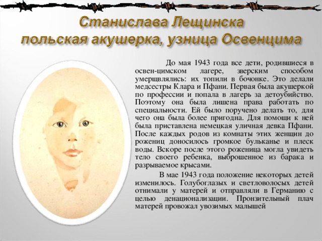  До мая 1943 года все дети, родившиеся в освен-цимском лагере, зверским способом умерщвлялись: их топили в бочонке. Это делали медсестры Клара и Пфани. Первая была акушеркой по профессии и попала в лагерь за детоубийство. Поэтому она была лишена права работать по специальности. Ей было поручено делать то, для чего она была более пригодна. Для помощи к ней была приставлена немецкая уличная девка Пфани. После каждых родов из комнаты этих женщин до рожениц доносилось громкое бульканье и плеск воды. Вскоре после этого роженица могла увидеть тело своего ребенка, выброшенное из барака и разрываемое крысами.  В мае 1943 года положение некоторых детей изменилось. Голубоглазых и светловолосых детей отнимали у матерей и отправляли в Германию с целью денационализации. Пронзительный плач матерей провожал увозимых малышей 