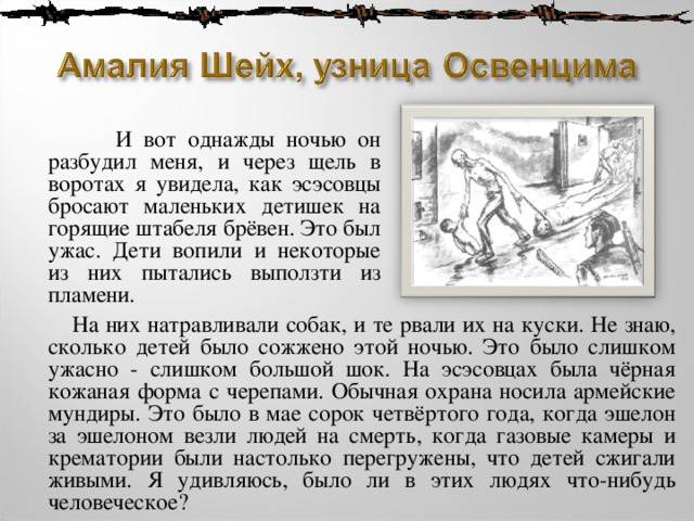  И вот однажды ночью он разбудил меня, и через щель в воротах я увидела, как эсэсовцы бросают маленьких детишек на горящие штабеля брёвен. Это был ужас. Дети вопили и некоторые из них пытались выползти из пламени.  На них натравливали собак, и те рвали их на куски. Не знаю, сколько детей было сожжено этой ночью. Это было слишком ужасно - слишком большой шок. На эсэсовцах была чёрная кожаная форма с черепами. Обычная охрана носила армейские мундиры. Это было в мае сорок четвёртого года, когда эшелон за эшелоном везли людей на смерть, когда газовые камеры и крематории были настолько перегружены, что детей сжигали живыми. Я удивляюсь, было ли в этих людях что-нибудь человеческое? 