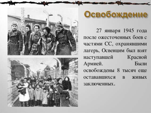  27 января 1945 года после ожесточенных боев с частями СС, охранявшими лагерь, Освенцим был взят наступавшей Красной Армией.  Были освобождены 8 тысяч еще остававшихся в живых заключенных . 