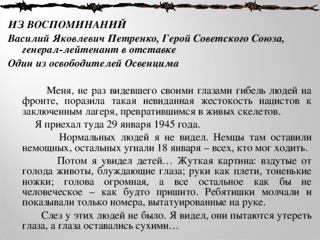 ИЗ ВОСПОМИНАНИЙ Василий Яковлевич Петренко, Герой Советского Союза, генерал-лейтенант в отставке Один из освободителей Освенцима    Меня, не раз видевшего своими глазами гибель людей на фронте, поразила такая невиданная жестокость нацистов к заключенным лагеря, превратившимся в живых скелетов.   Я приехал туда 29 января 1945 года.  Нормальных людей я не видел. Немцы там оставили немощных, остальных угнали 18 января – всех, кто мог ходить.  Потом я увидел детей… Жуткая картина: вздутые от голода животы, блуждающие глаза; руки как плети, тоненькие ножки; голова огромная, а все остальное как бы не человеческое – как будто пришито. Ребятишки молчали и показывали только номера, вытатуированные на руке.  Слез у этих людей не было. Я видел, они пытаются утереть глаза, а глаза оставались сухими… 