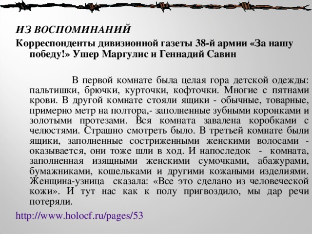  ИЗ ВОСПОМИНАНИЙ  Корреспонденты дивизионной газеты 38-й армии «За нашу победу!» Ушер Маргулис и Геннадий Савин   В первой комнате была целая гора детской одежды: пальтишки, брючки, курточки, кофточки. Многие с пятнами крови. В другой комнате стояли ящики - обычные, товарные, примерно метр на полтора,- заполненные зубными коронками и золотыми протезами. Вся комната завалена коробками с челюстями. Страшно смотреть было. В третьей комнате были ящики, заполненные состриженными женскими волосами - оказывается, они тоже шли в ход. И напоследок - комната, заполненная изящными женскими сумочками, абажурами, бумажниками, кошельками и другими кожаными изделиями. Женщина-узница сказала: «Все это сделано из человеческой кожи». И тут нас как к полу пригвоздило, мы дар речи потеряли. http://www.holocf.ru/pages/53  