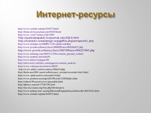 http://www.rosbalt.ru/print/244572.html http://linda-ed.livejournal.com/58185.html http://www.vesti7.ru/news?id=5483 http://quetzalpapalotl.livejournal.com/5819.html http://lookstein.israeldesign.org/getfile.php/anna/work1.php http://www.lechaim.ru/ARHIV/110/vanukevich.htm http://www.jewish.ru/history/facts/2008/09/news994266637.php http://www.jewish.ru/history/facts/2007/09/news994253965.php http://www.mirknig.com/2007/11/29/osvencim_glazami_ss.html http://www.noabort.net/node/91 http://www.holocf.ru/pages/50 http://silverwolf.web2doc.com/pages/osventsim_aushvits http://www.vokrugsveta.ru/news/4865 /  http://www.aditec.ru/tur/country/c046a19.php http://holocaust2001.narod.ru/holocaust_russian/osvenzim-foto1.html http://www.spiritwarrior.ru/tsundel14.htm http://www.poedem.ru/smap/nf/CtPics/id/12505/index.htm http://school-99.narod.ru/vov/preamble.html http://photo.i.ua/user/173/8338/?p=0 http://travel.aviastar.org/foto.php?dir=krakow http://www.judaica.kiev.ua/eng/MuseumEngl/galereya/tolkavchevKATAL2.htm http://www.rosbalt.ru/print/244572.html  