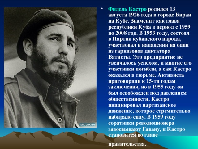 Фидель Кастро родился 13 августа 1926 года в городе Биран на Кубе. Знаменит как глава республики Куба в период с 1959 по 2008 год. В 1953 году, состоял в Партии кубинского народа, участвовал в нападении на один из гарнизонов диктатора Батисты. Это предприятие не увенчалось успехом, и многие его участники погибли, а сам Кастро оказался в тюрьме. Активиста приговорили к 15-ти годам заключения, но в 1955 году он был освобожден под давлением общественности. Кастро инициировал партизанское движение, которое стремительно набирало силу. В 1959 году соратники революционера завоевывают Гавану, и Кастро становится во главе правительства.  