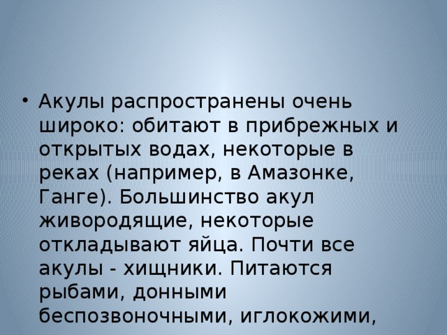 Акулы распространены очень широко: обитают в прибрежных и открытых водах, некоторые в реках (например, в Амазонке, Ганге). Большинство акул живородящие, некоторые откладывают яйца. Почти все акулы - хищники. Питаются рыбами, донными беспозвоночными, иглокожими, моллюсками, червями. 