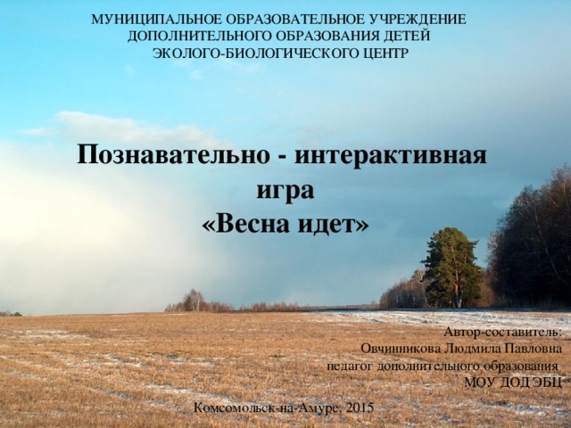 Муниципальное образовательное учреждение  дополнительного образования детей  эколого-биологического центр   Познавательно - интерактивная  игра  «Весна идет» Автор-составитель: Овчинникова Людмила Павловна педагог дополнительного образования МОУ ДОД ЭБЦ Комсомольск-на-Амуре, 2015