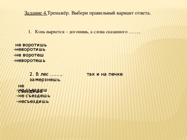 Задание 4. Тренажёр. Выбери правильный вариант ответа. Конь вырвется – догонишь, а слова сказанного …….. не воротишь -неворотишь -не воротеш -неворотешь 2. В лес ……., так и на печке замерзнешь. не съездишь -не съездиш -не съездешь -несъездишь