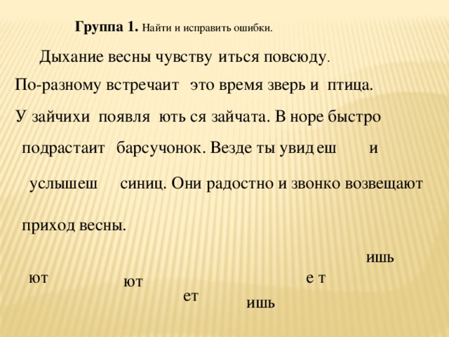 Группа 1.  Найти и исправить ошибки. ить ся повсюду . Дыхание весны чувству По-разному встреча ит это время зверь и птица. У зайчихи появля ють ся зайчата. В норе быстро еш и ит барсучонок. Везде ты увид подраста услыш еш синиц. Они радостно и звонко возвещают приход весны. ишь е т ют ют ет ишь