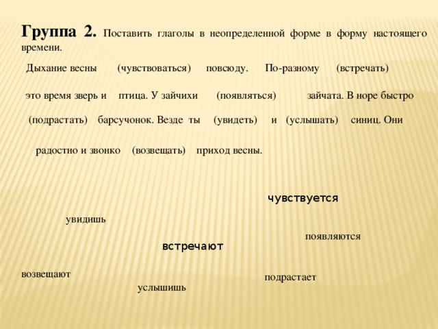 Группа 2.  Поставить глаголы в неопределенной форме в форму настоящего времени. Дыхание весны (чувствоваться) повсюду. По-разному (встречать) это время зверь и птица. У зайчихи (появляться) зайчата. В норе быстро синиц. Они (услышать) и (увидеть) барсучонок. Везде ты (подрастать) радостно и звонко (возвещать) приход весны. чувствуется увидишь появляются встречают возвещают подрастает услышишь