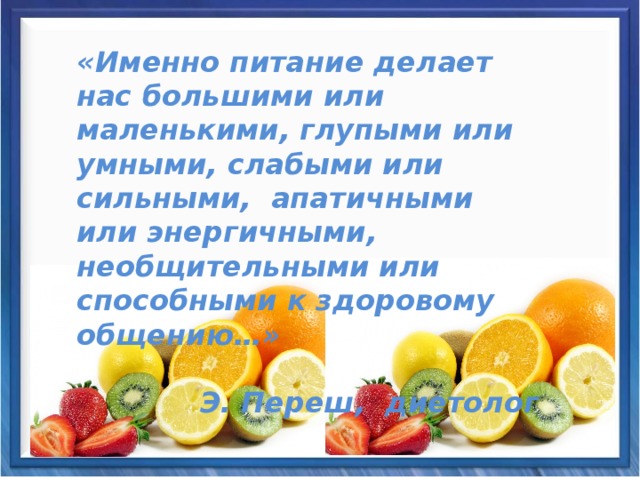 «Именно питание делает нас большими или маленькими, глупыми или умными, слабыми или сильными, апатичными или энергичными, необщительными или способными к здоровому общению…»    Э. Переш, диетолог 