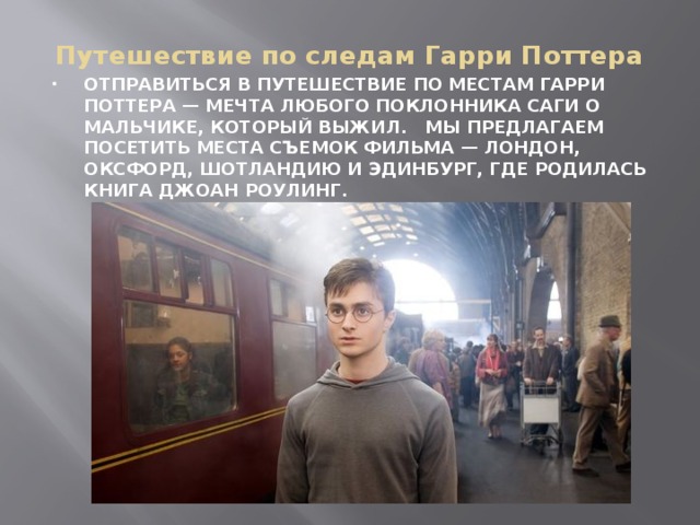 Путешествие по следам Гарри Поттера ОТПРАВИТЬСЯ В ПУТЕШЕСТВИЕ ПО МЕСТАМ ГАРРИ ПОТТЕРА — МЕЧТА ЛЮБОГО ПОКЛОННИКА САГИ О МАЛЬЧИКЕ, КОТОРЫЙ ВЫЖИЛ. МЫ ПРЕДЛАГАЕМ ПОСЕТИТЬ МЕСТА СЪЕМОК ФИЛЬМА — ЛОНДОН, ОКСФОРД, ШОТЛАНДИЮ И ЭДИНБУРГ, ГДЕ РОДИЛАСЬ КНИГА ДЖОАН РОУЛИНГ.   