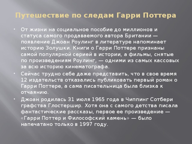Путешествие по следам Гарри Поттера От жизни на социальное пособие до миллионов и статуса самого продаваемого автора Британии — появление Джоан Роулинг в литературе напоминает историю Золушки. Книги о Гарри Поттере признаны самой популярной серией в истории, а фильмы, снятые по произведениям Роулинг, — одними из самых кассовых за всю историю кинематографа. Сейчас трудно себе даже представить, что в свое время 12 издательств отказались публиковать первый роман о Гарри Поттере, а сама писательница была близка к отчаянию. Джоан родилась 31 июля 1965 года в Чиппинг Сотбери графства Глостершир. Хотя она с самого детства писала фантастические рассказы, первое ее произведение — «Гарри Поттер и Философский камень» — было напечатано только в 1997 году. 
