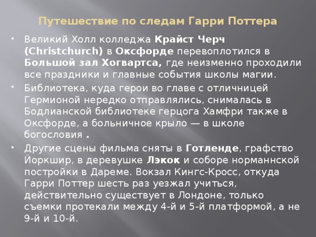 Путешествие по следам Гарри Поттера Великий Холл колледжа Крайст Черч (Christchurch) в  Оксфорде  перевоплотился в Большой зал Хогвартса, где неизменно проходили все праздники и главные события школы магии. Библиотека, куда герои во главе с отличницей Гермионой нередко отправлялись, снималась в Бодлианской библиотеке герцога Хамфри также в Оксфорде, а больничное крыло — в школе богословия . Другие сцены фильма сняты в  Готленде , графство Йоркшир, в деревушке  Лэкок  и соборе норманнской постройки в Дареме. Вокзал Кингс-Кросс, откуда Гарри Поттер шесть раз уезжал учиться, действительно существует в Лондоне, только съемки протекали между 4-й и 5-й платформой, а не 9-й и 10-й. 