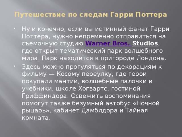 Путешествие по следам Гарри Поттера Ну и конечно, если вы истинный фанат Гарри Поттера, нужно непременно отправиться на съемочную студию  Warner  Bros . Studios , где открыт тематический парк волшебного мира. Парк находится в пригороде Лондона. Здесь можно прогуляться по декорациям к фильму — Косому переулку, где герои покупали мантии, волшебные палочки и учебники, школе Хогвартс, гостиной Гриффиндора. Освежить воспоминания помогут также безумный автобус «Ночной рыцарь», кабинет Дамблдора и Тайная комната. 