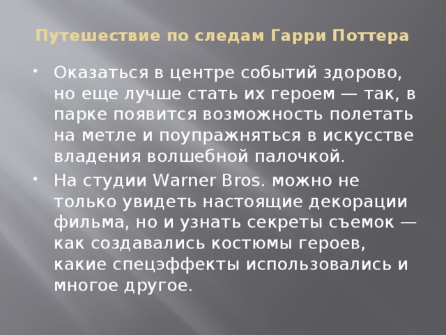 Путешествие по следам Гарри Поттера Оказаться в центре событий здорово, но еще лучше стать их героем — так, в парке появится возможность полетать на метле и поупражняться в искусстве владения волшебной палочкой. На студии Warner Bros. можно не только увидеть настоящие декорации фильма, но и узнать секреты съемок — как создавались костюмы героев, какие спецэффекты использовались и многое другое. 