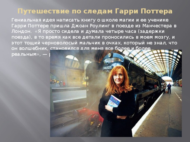 Путешествие по следам Гарри Поттера Гениальная идея написать книгу о школе магии и ее ученике Гарри Поттере пришла Джоан Роулинг в поезде из Манчестера в Лондон. «Я просто сидела и думала четыре часа (задержки поезда), в то время как все детали проносились в моем мозгу, и этот тощий черноволосый мальчик в очках, который не знал, что он волшебник, становился для меня все более и более реальным», — рассказывала она. 