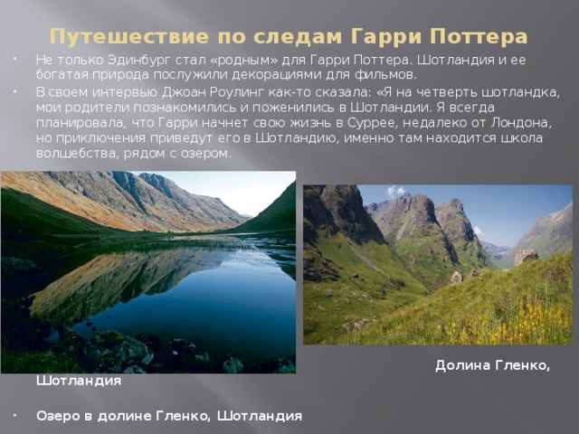 Путешествие по следам Гарри Поттера Не только Эдинбург стал «родным» для Гарри Поттера. Шотландия и ее богатая природа послужили декорациями для фильмов. В своем интервью Джоан Роулинг как-то сказала: «Я на четверть шотландка, мои родители познакомились и поженились в Шотландии. Я всегда планировала, что Гарри начнет свою жизнь в Суррее, недалеко от Лондона, но приключения приведут его в Шотландию, именно там находится школа волшебства, рядом с озером.    Долина Гленко, Шотландия  Озеро в долине Гленко, Шотландия   