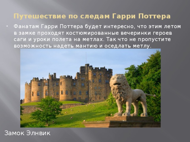 Путешествие по следам Гарри Поттера Фанатам Гарри Поттера будет интересно, что этим летом в замке проходят костюмированные вечеринки героев саги и уроки полета на метлах. Так что не пропустите возможность надеть мантию и оседлать метлу. Замок Элнвик Замок Элнвик, Шотландия  