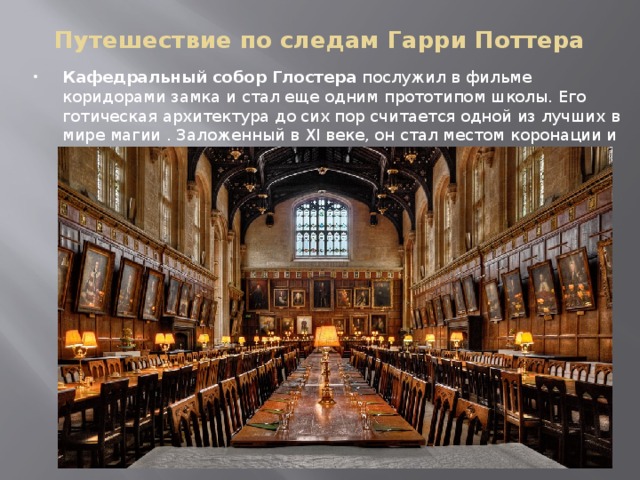 Путешествие по следам Гарри Поттера Кафедральный собор Глостера  послужил в фильме коридорами замка и стал еще одним прототипом школы. Его готическая архитектура до сих пор считается одной из лучших в мире магии . Заложенный в XI веке, он стал местом коронации и погребения некоторых английских королей . 