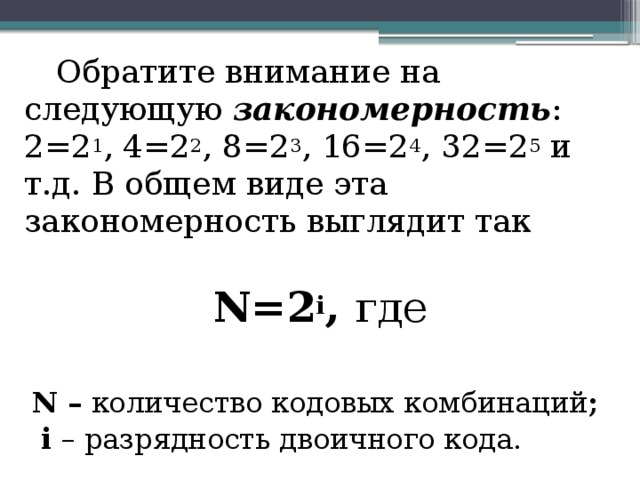  Обратите внимание на следующую закономерность : 2=2 1 , 4=2 2 , 8=2 3 , 16=2 4 , 32=2 5 и т.д. В общем виде эта закономерность выглядит так N=2 i , где N – количество кодовых комбинаций ;  i – разрядность двоичного кода. 