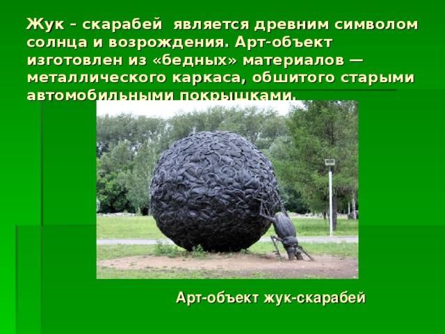 Жук – скарабей  является древним символом солнца и возрождения. Арт-объект изготовлен из «бедных» материалов — металлического каркаса, обшитого старыми автомобильными покрышками. Арт-объект жук-скарабей 
