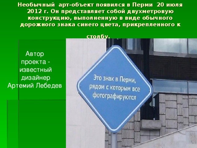 Необычный арт-объект появился в Перми 20 июля 2012 г. Он представляет собой двухметровую конструкцию, выполненную в виде обычного дорожного знака синего цвета, прикрепленного к столбу.  Автор проекта - известный дизайнер Артемий Лебедев 