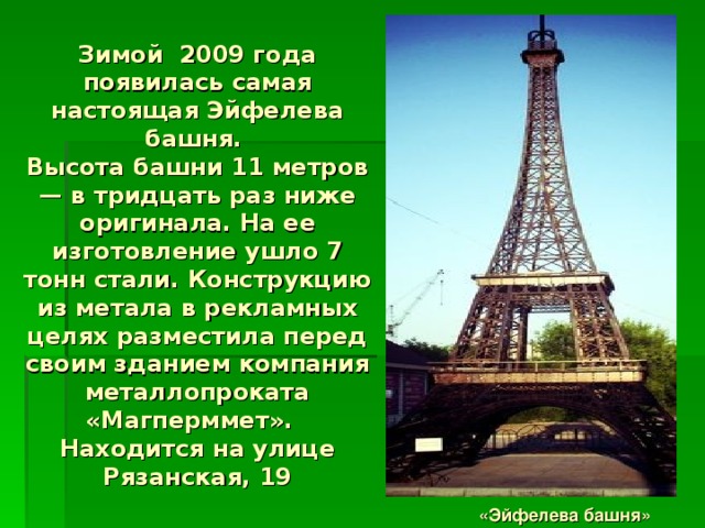 Зимой 2009 года появилась самая настоящая Эйфелева башня.   Высота башни 11 метров — в тридцать раз ниже оригинала. На ее изготовление ушло 7 тонн стали. Конструкцию из метала в рекламных целях разместила перед своим зданием компания металлопроката «Магперммет».  Находится на улице Рязанская, 19 «Эйфелева башня» 
