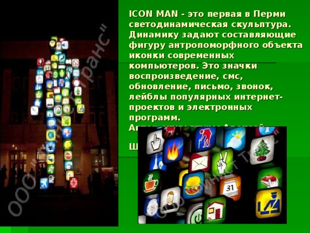 ICON MAN - это первая в Перми светодинамическая скульптура.  Динамику задают составляющие фигуру антропоморфного объекта иконки современных компьютеров. Это значки воспроизведение, смс, обновление, письмо, звонок, лейблы популярных интернет-проектов и электронных программ.  Автор скульптуры Алексей Шульгин -  