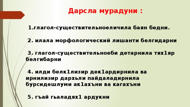  Дарсла мурадуни :    1.глагол-существительноеличила баян бедни.   2. илала морфологический лишанти белгидарни   3. глагол-существительноеби детарнила тях1яр белгибарни   4. илди белк1лизир дек1ардирнила ва ирнилизир дархьли пайдаладирнила бурсидешлуми ак1ахъни ва кагахъни   5. гъай гьаладях1 ардукни 