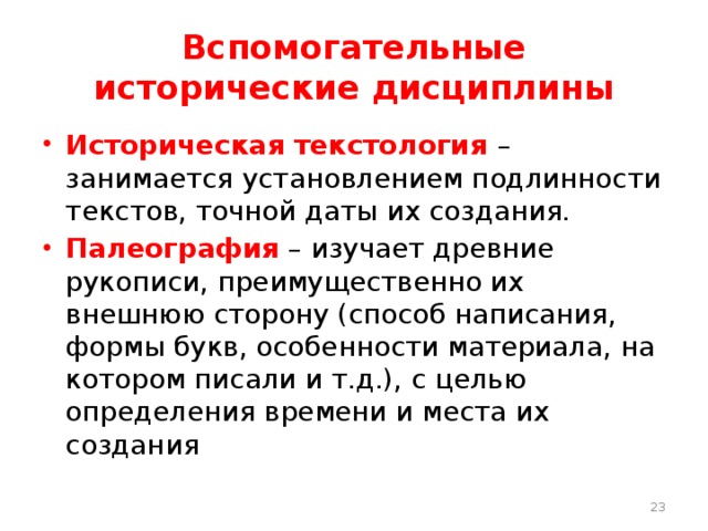 Вспомогательные исторические дисциплины Историческая текстология – занимается установлением подлинности текстов, точной даты их создания. Палеография – изучает древние рукописи, преимущественно их внешнюю сторону (способ написания, формы букв, особенности материала, на котором писали и т.д.), с целью определения времени и места их создания  