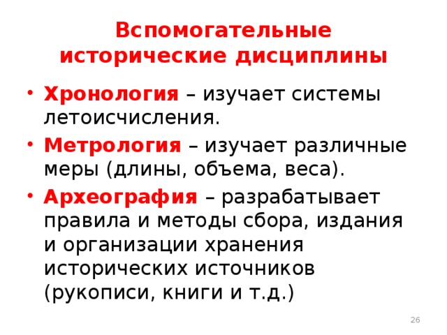 Вспомогательные исторические дисциплины Хронология – изучает системы летоисчисления. Метрология – изучает различные меры (длины, объема, веса). Археография – разрабатывает правила и методы сбора, издания и организации хранения исторических источников (рукописи, книги и т.д.)  