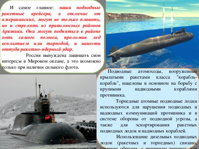 И самое главное: наши подводные ракетные крейсера, в отличие от американских, могут не только плавать, но и стрелять из приполюсных районов Арктики. Они могут подняться в районе хоть самого полюса, проломив лед всплытием или торпедой, и нанести оттуда ракетно-ядерный удар.  Россия вынуждена защищать свои интересы в Мировом океане, а это возможно только при наличии сильного флота. Подводные атомоходы, вооруженные крылатыми ракетами класса 