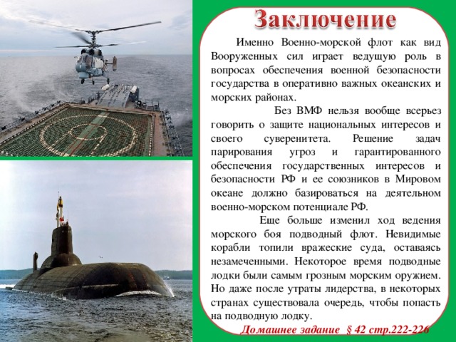  Именно Военно-морской флот как вид Вооруженных сил играет ведущую роль в вопросах обеспечения военной безопасности государства в оперативно важных океанских и морских районах.  Без ВМФ нельзя вообще всерьез говорить о защите национальных интересов и своего суверенитета. Решение задач парирования угроз и гарантированного обеспечения государственных интересов и безопасности РФ и ее союзников в Мировом океане должно базироваться на деятельном военно-морском потенциале РФ.  Еще больше изменил ход ведения морского боя подводный флот. Невидимые корабли топили вражеские суда, оставаясь незамеченными. Некоторое время подводные лодки были самым грозным морским оружием. Но даже после утраты лидерства, в некоторых странах существовала очередь, чтобы попасть на подводную лодку. Домашнее задание § 42 стр.222-226  