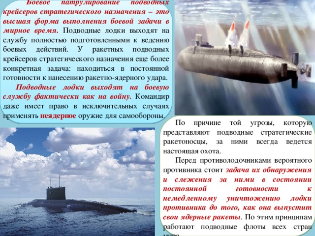  Боевое патрулирование подводных крейсеров стратегического назначения – это высшая форма выполнения боевой задачи в мирное время. Подводные лодки выходят на службу полностью подготовленными к ведению боевых действий. У ракетных подводных крейсеров стратегического назначения еще более конкретная задача: находиться в постоянной готовности к нанесению ракетно-ядерного удара. Подводные лодки выходят на боевую службу фактически как на войну. Командир даже имеет право в исключительных случаях применять неядерное оружие для самообороны. По причине той угрозы, которую представляют подводные стратегические ракетоносцы, за ними всегда ведется настоящая охота. Перед противолодочниками вероятного противника стоит задача их обнаружения и слежения за ними в состоянии постоянной готовности к немедленному уничтожению лодки противника до того, как она выпустит свои ядерные ракеты . По этим принципам работают подводные флоты всех стран мира. 