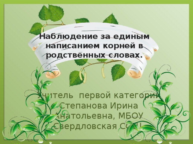 Наблюдение за единым написанием корней в родственных словах. Учитель первой категории Степанова Ирина Анатольевна, МБОУ Свердловская СОШ .