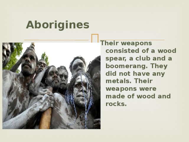  Aborigines   Their weapons consisted of a wood spear, a club and a boomerang. They did not have any metals. Their weapons were made of wood and rocks. 