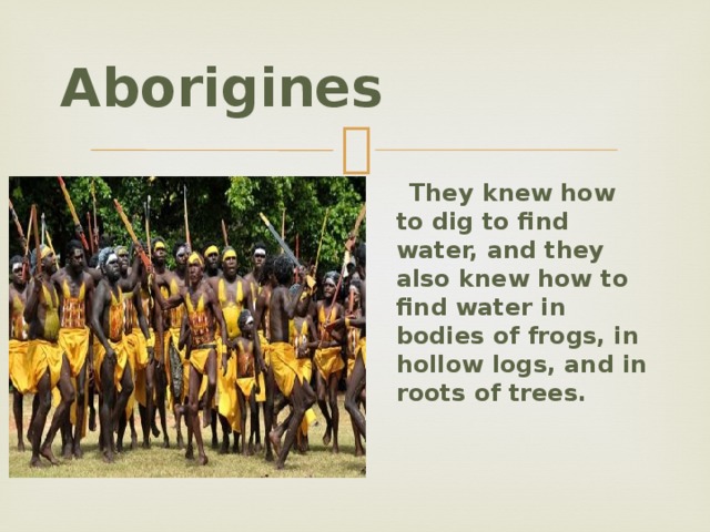 Aborigines  They knew how to dig to find water, and they also knew how to find water in bodies of frogs, in hollow logs, and in roots of trees.  