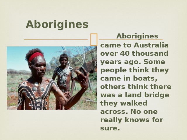  Aborigines   Aborigines came to Australia over 40 thousand years ago. Some people think they came in boats, others think there was a land bridge they walked across. No one really knows for sure. 