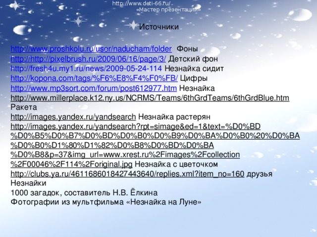 http://www.deti-66.ru/ « Мастер презентаций» Источники http://www.proshkolu.ru/user/naducham/folder Фоны http:// http :// pixelbrush . ru /2009/06/16/ page /3/ Детский фон http://fresh4u.my1.ru/news/2009-05-24-114 Незнайка сидит http :// kopona . com / tags /% F 6% E 8% F 4% F 0% FB / Цифры http://www.mp3sort.com/forum/post612977.htm Незнайка http://www.millerplace.k12.ny.us/NCRMS/Teams/6thGrdTeams/6thGrdBlue.htm Ракета http://images.yandex.ru/yandsearch Незнайка растерян http://images.yandex.ru/yandsearch?rpt=simage&ed=1&text=%D0%BD%D0%B5%D0%B7%D0%BD%D0%B0%D0%B9%D0%BA%D0%B0%20%D0%BA%D0%B0%D1%80%D1%82%D0%B8%D0%BD%D0%BA%D0%B8&p=37&img_url=www.xrest.ru%2Fimages%2Fcollection%2F00046%2F114%2Foriginal.jpg Незнайка с цветочком http://clubs.ya.ru/4611686018427443640/replies.xml?item_no=160 друзья Незнайки 1000 загадок, составитель Н.В. Ёлкина Фотографии из мультфильма «Незнайка на Луне» http://www.deti-66.ru/ « Мастер презентаций»