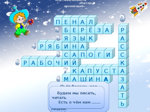 http://www.deti-66.ru/ « Мастер презентаций» Л А Н Е П Б Е Р А З Ё Р Я А К Ы З Б С А Н И Я Р С И Г О П А С О К Б Р А Й И Ч А К П А У С Т И М А З А Н Ш А  Пьёт бензин, как молоко,  Может бегать далеко.  Возит грузы и людей.  Обувь носит из резины,  Называется...  Лоскуток на лоскутке –  Зелёные заплатки,  Целый день на животе  Нежится на грядке  У станка он дни и ночи,  Всё умеет, он - ….  Если дождик — мы не тужим, —  Бойко шлепаем по лужам.  В сенокос - горька,  А в мороз - сладка.  Что за ягодка?  Если бы не было его,  Не сказал бы ничего.  Ствол белеет,  Шапочка зеленеет.  Стоит в белой одёжке  Свесив сережки  Будем мы писать, читать  Есть о чём нам …….  На коробку я похож,  Ручки ты в меня кладешь.    Школьник, ты  меня узнал?  Ну, конечно, я …. Т Ь