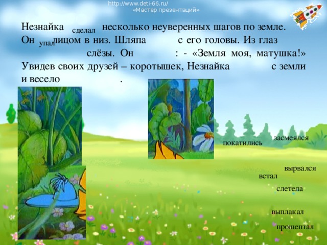 http://www.deti-66.ru/ « Мастер презентаций» Незнайка несколько неуверенных шагов по земле. Он лицом в низ. Шляпа с его головы. Из глаз   слёзы. Он : - «Земля моя, матушка!» Увидев своих друзей – коротышек, Незнайка с земли и весело . сделал упал засмеялся покатились вырвался встал слетела выплакал прошептал