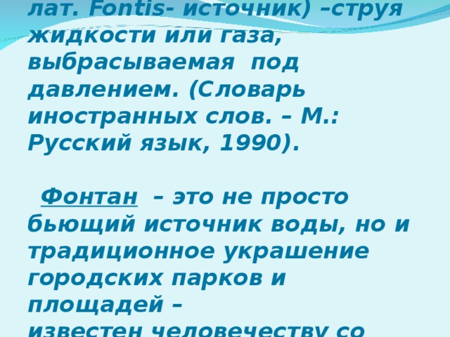 Фонтан (от ит. fontana , от лат. Fontis - источник) –струя жидкости или газа, выбрасываемая под давлением. (Словарь иностранных слов. – М.: Русский язык, 1990).  Фонтан   – это не просто бьющий источник воды, но и традиционное украшение городских парков и площадей – известен человечеству со времен древней Греции.  