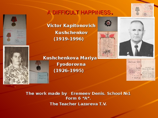 A DIFFICULT HAPPINESS .  Victor Kapitonovich  Kushchenkov  (1919-1996)  Kushchenkova Mariya  Fyodorovna  (1926-1995)    The work made by Eremeev Denis. School № 1 Form 6 “A”. The Teacher Lazareva T.V. 