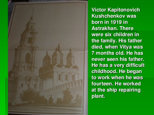 Victor Kapitonovich Kushchenkov was born in 1919 in Astrakhan. There were six children in the family. His father died, when Vitya was 7 months old. He has never seen his father. He has a very difficult childhood. He began to work when he was fourteen. He worked at the ship repairing plant.  