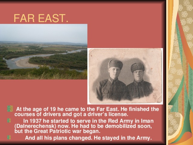 FAR EAST.  At the age of 19 he came to the Far East. He finished the courses of drivers and got a driver’s license.  In 1937 he started to serve in the Red Army in Iman (Dalnerechensk) now. He had to be demobilized soon, but the Great Patriotic war began.  And all his plans changed. He stayed in the Army. 