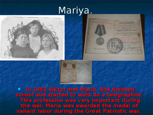 Mariya.  In 1943 Viktor met Maria. She finished school and started to work as a telegraphist. This profession was very important during the war. Maria was awarded the medal of valiant labor during the Great Patriotic war. 